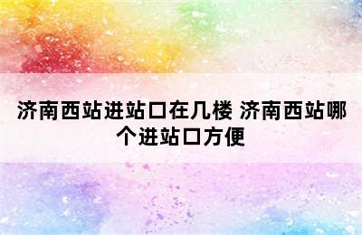 济南西站进站口在几楼 济南西站哪个进站口方便